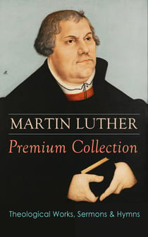 MARTIN LUTHER Premium Collection: Theological Works, Sermons & Hymns - The Ninety-five Theses, The Bondage of the Will, A Treatise on Christian Liberty, Commentary on Genesis, The Catechism, Sermons, Prayers, Hymns, Letters and many more