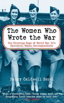 The Women Who Wrote the War - The Compelling Story of the Path-breaking Women War Correspondents of World War II
