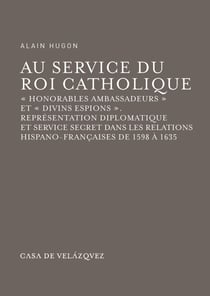 Au service du Roi Catholique - «Honorables ambassadeurs» et «divins espions». Représentation diplomatique et service secret dans les relations hispano-françaises de 1598 à 1635