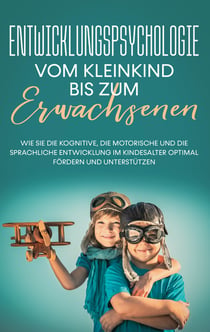 Entwicklungspsychologie - Vom Kleinkind bis zum Erwachsenen - Wie Sie die kognitive, die motorische und die sprachliche Entwicklung im Kindesalter optimal fördern und unterstützen