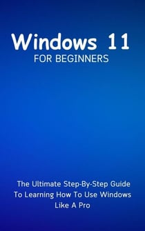 Windows 11 For Beginners: The Ultimate Step-By-Step Guide To Learning How To Use Windows Like A Pro