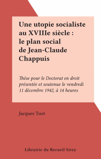 Une utopie socialiste au XVIIIe siècle : le plan social de Jean-Claude Chappuis - Thèse pour le Doctorat en droit présentée et soutenue le vendredi 11 décembre 1942, à 14 heures