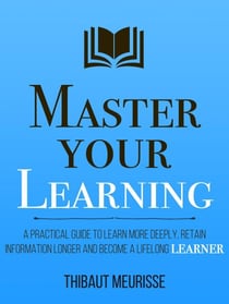 Master Your Learning: A Practical Guide to Learn More Deeply, Retain Information Longer and Become a Lifelong Learner - Mastery Series, #9