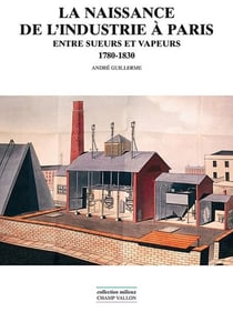 La naissance de l'industrie à Paris - Entre sueurs et vapeurs : 1780-1930