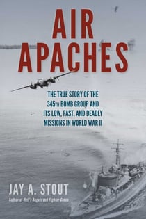 Air Apaches - The True Story of the 345th Bomb Group and Its Low, Fast, and Deadly Missions in World War II
