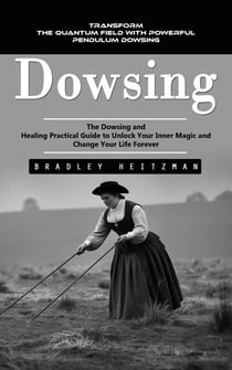Dowsing: Transform the Quantum Field With Powerful Pendulum Dowsing (The Dowsing and Healing Practical Guide to Unlock Your Inner Magic and Change Your Life Forever)