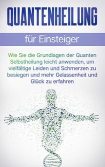 Quantenheilung für Einsteiger - Wie Sie die Grundlagen der Quanten Selbstheilung leicht anwenden, um vielfältige Leiden und Schmerzen zu besiegen und mehr Gelassenheit und Glück zu erfahren