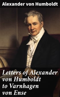 Letters of Alexander von Humboldt to Varnhagen von Ense - From 1827 to 1858. With extracts from Varnhagen's diaries, and letters of Varnhagen and others to Humboldt