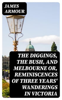 The Diggings, the Bush, and Melbourne or, Reminiscences of Three Years' Wanderings in Victoria