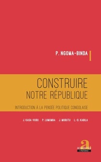 Construire notre république - Introduction à la pensée politique congolaise - J. KASA-VUBU, P. LUMUMBA, J. MOBUTU, L.-D. KABILA