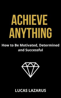 Achieve Anything: How to Be Determined, Motivated and Successful