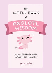 The Little Book of Axolotl Wisdom - Live Your Life Like the World's Weirdest, Cutest Salamander