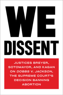 We Dissent - Justices Breyer, Sotomayor, and Kagan on Dobbs v. Jackson, the Supreme Court's Decision Banning Abortion
