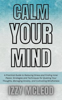 Calm Your Mind: A Practical Guide to Reducing Stress and Finding Inner Peace. Strategies and Techniques for Quieting Your Thoughts, Managing Anxiety, and Cultivating Mindfulness