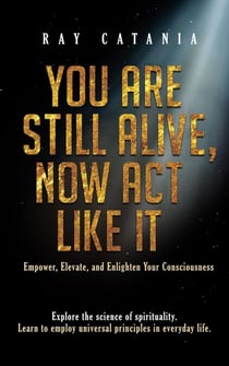 You Are Still Alive, Now Act Like It: Empower, Elevate, and Enlighten Your Consciousness - Ray Catania's Awakening Series, #2