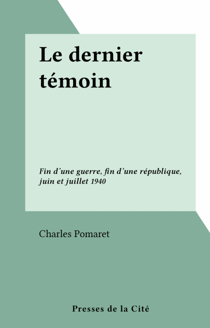 Le dernier témoin - Fin d'une guerre, fin d'une république, juin et juillet 1940