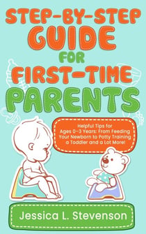 Step-by-Step Guide For First-Time Parents - Helpful Tips for Ages 0–3 Years:  From Feeding Your Newborn to  Potty Training a Toddler and a Lot More!