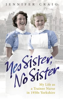 Yes Sister, No Sister - My Life as a Trainee Nurse in 1950s Yorkshire