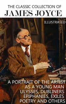 The Classic Collection of James Joyce. Illustrated - A Portrait of the Artist as a Young Man, Ulysses, Dubliners, Epiphanies, Exiles, Poetry and others