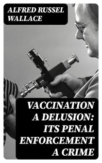 Vaccination a Delusion: Its Penal Enforcement a Crime - Proved by the Official Evidence in the Reports of the Royal Commission