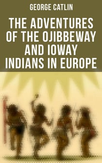 The Adventures of the Ojibbeway and Ioway Indians in Europe - Historical Account of Eight Years' Travels and Residence in France, England and Belgium