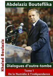 Abdelaziz Bouteflika - Dialogues d’outre-tombe, tome I - De la Numidie à l'Algérie indépendante