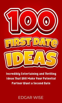 100 First Date Ideas: Incredibly Entertaining and Thrilling Ideas That Will Make Your Potential Partner Want a Second Date
