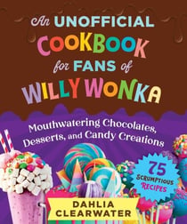 An Unofficial Cookbook for Fans of Willy Wonka - Mouthwatering Chocolates, Desserts, and Candy Creations—75 Scrumptious Recipes!