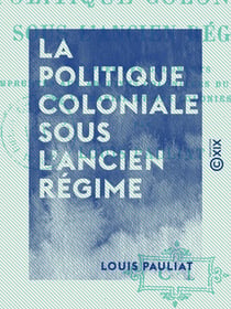 La Politique coloniale sous l'Ancien Régime - D'après des documents empruntés aux archives coloniales du ministère de la Marine et des Colonies