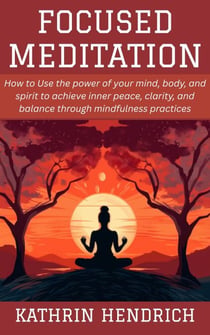 Focused Meditation: How to Use the power of your mind, body, and spirit to achieve inner peace, clarity, and balance through mindfulness practices