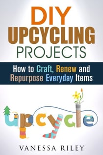 DIY Upcycling Projects: How to Craft, Renew and Repurpose Everyday Items - Recycle, Reuse, Renew, Repurpose
