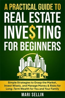 A Practical Guide to Real Estate Investing for Beginners - Simple Strategies to Grasp the Market, Invest Wisely, and Manage Money & Risks for Long-Term Wealth for You and Your Family