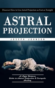Astral Projection: Discover How to Use Astral Projection as Fast as Tonight (A Light Workers Guide to Astral Projection &amp; Energetic Healing)