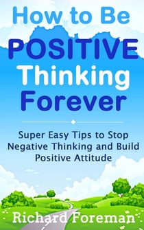 How to be Positive Thinking Forever:  Super Easy Tips to Stop Negative Thinking and Build Positive Attitude