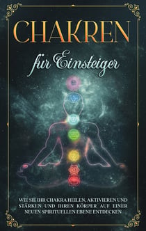 Chakren für Einsteiger: Wie Sie Ihr Chakra heilen, aktivieren und stärken und Ihren Körper auf einer neuen spirituellen Ebene entdecken