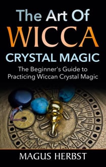 The Art of Wicca Crystal Magic - The Beginner's Guide to Practicing Wiccan Crystal Magic