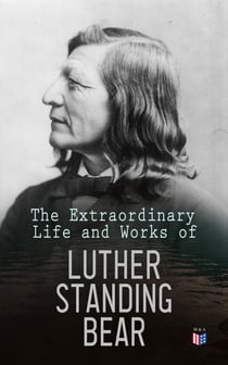 The Extraordinary Life and Works of Luther Standing Bear - My People the Sioux, My Indian Boyhood, The Tragedy of the Sioux