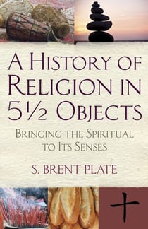 A History of Religion in 5½ Objects - Bringing the Spiritual to Its Senses