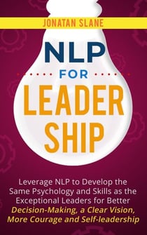 NLP for Leadership: Leverage NLP to Develop the Same Psychology and Skills as the Exceptional Leaders for Better Decision-making, a Clear Vision, More Courage and Self-leadership