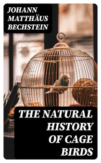 The Natural History of Cage Birds - Their Management, Habits, Food, Diseases, Treatment, Breeding, and the Methods of Catching Them