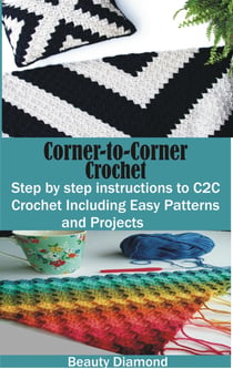 Corner-to-Corner Crochet - Step by step instructions to C2C Crochet Including Easy Patterns and Projects