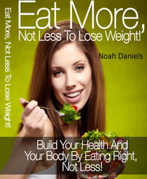 Eat More, Not Less To Lose Weight! - Build Your Health And Your Body By Eating Right, Not Less!