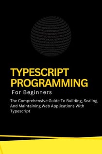 Typescript Programming For Beginners: The Comprehensive Guide To Building, Scaling, And Maintaining Web Applications With Typescript