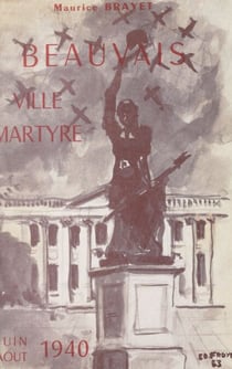 Beauvais, ville martyre... - Ou Trois mois de magistrature municipale (juin-août 1940), pages vécues d'une époque tragique