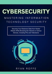 Cybersecurity: Mastering Information Technology Security:  Securing Your Electronic Data from Hacker Attacks While Browsing the Internet on Various Devices, Including PCs and Televisions