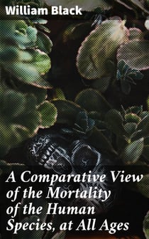 A Comparative View of the Mortality of the Human Species, at All Ages - And of the Diseases and Casualties by Which They Are Destroyed or Annoyed. Illustrated With Charts and Tables