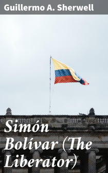 Simón Bolívar (The Liberator) - Patriot, Warrior, Statesman, Father of Five Nations, a Sketch of His Life and His Work