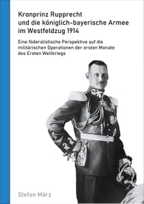 Kronprinz Rupprecht und die königlich-bayerische Armee im Westfeldzug 1914 - Eine föderalistische Perspektive auf die militärischen Operationen der ersten Monate des Ersten Weltkriegs