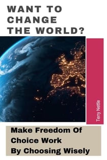 Want To Change The World?: Make Freedom Of Choice Work By Choosing Wisely