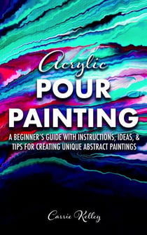 Acrylic Pour Painting: A Beginner’s Guide with Instructions, Ideas, and Tips for Creating Unique Abstract Paintings